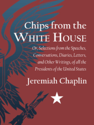 Chips from the White House: Or, Selections from the Speeches, Conversations, Diaries, Letters, and Other Writings, of all the Presidents of the United&nbsp;States